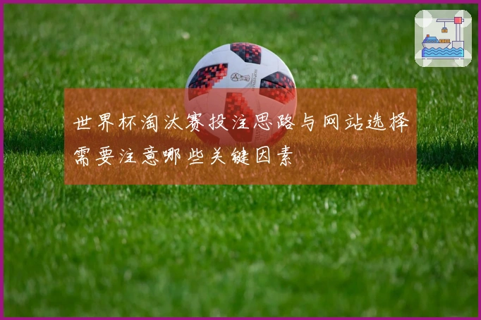 世界杯淘汰赛投注思路与网站选择需要注意哪些关键因素