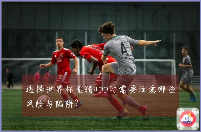 选择世界杯竞猜app时需要注意哪些风险与陷阱？